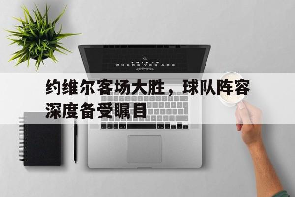 安博体育官方-约维尔客场大胜，球队阵容深度备受瞩目
